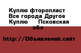 Куплю фторопласт - Все города Другое » Куплю   . Псковская обл.